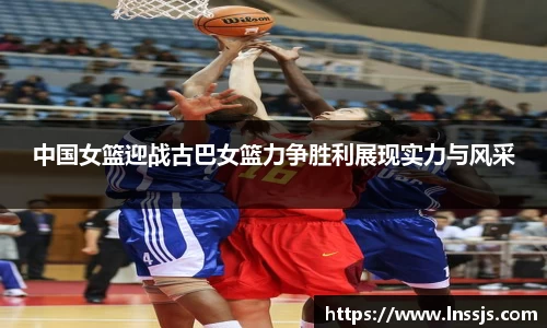 中国女篮迎战古巴女篮力争胜利展现实力与风采