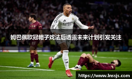 姆巴佩欧冠帽子戏法后透露未来计划引发关注